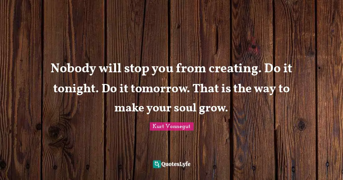 Nobody will stop you from creating. Do it tonight. Do it tomorrow. That is the way to make your soul grow.