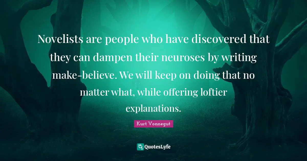 Novelists are people who have discovered that they can dampen their neuroses by writing make-believe. We will keep on doing that no matter what, while offering loftier explanations.