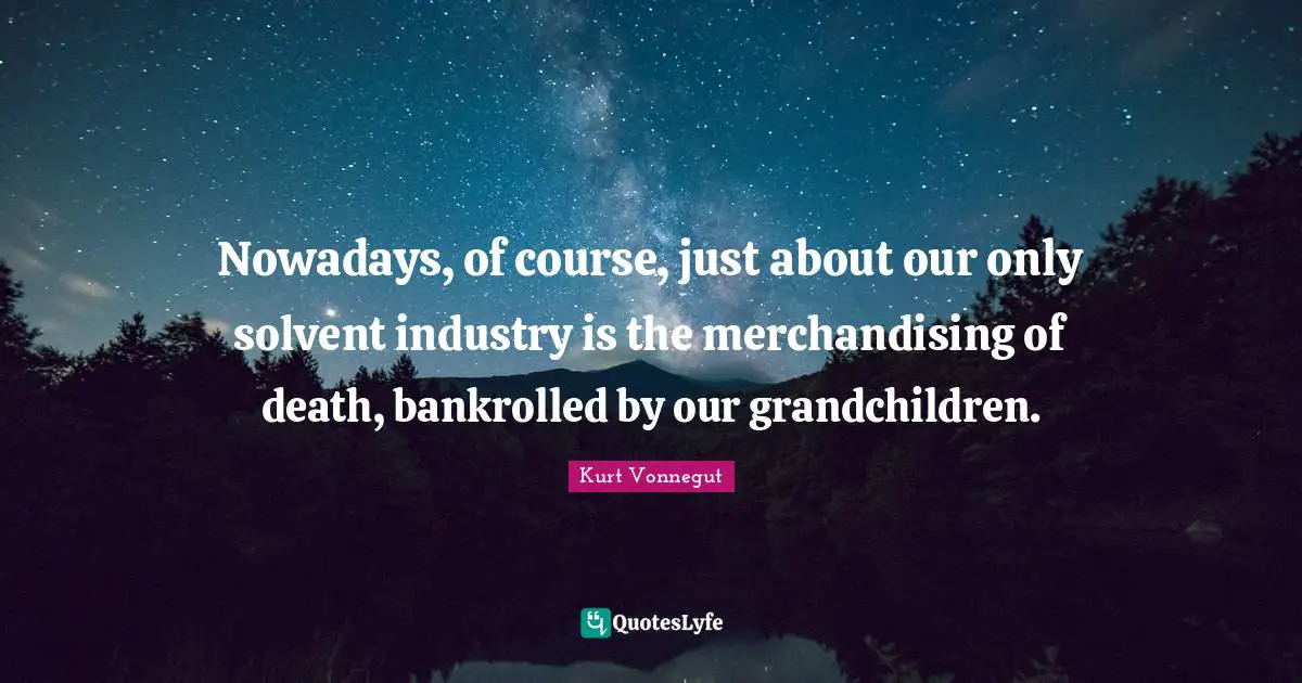 Nowadays, of course, just about our only solvent industry is the merchandising of death, bankrolled by our grandchildren.