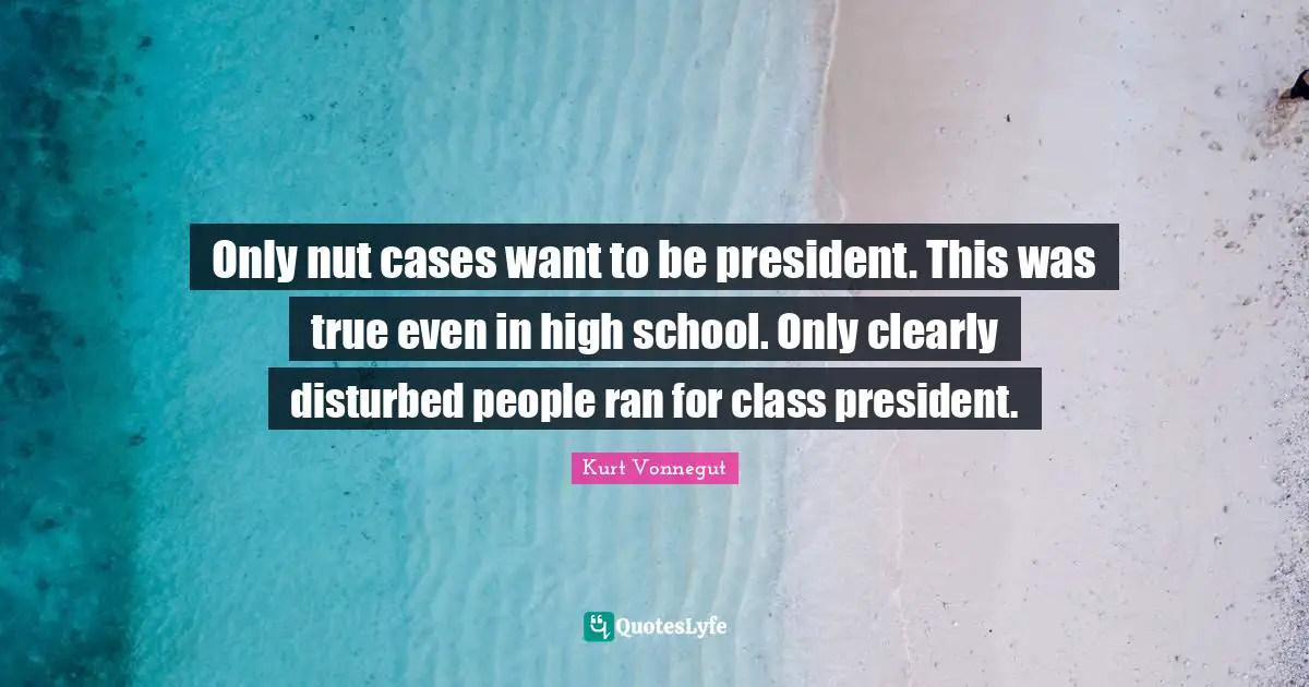 Only nut cases want to be president. This was true even in high school. Only clearly disturbed people ran for class president.