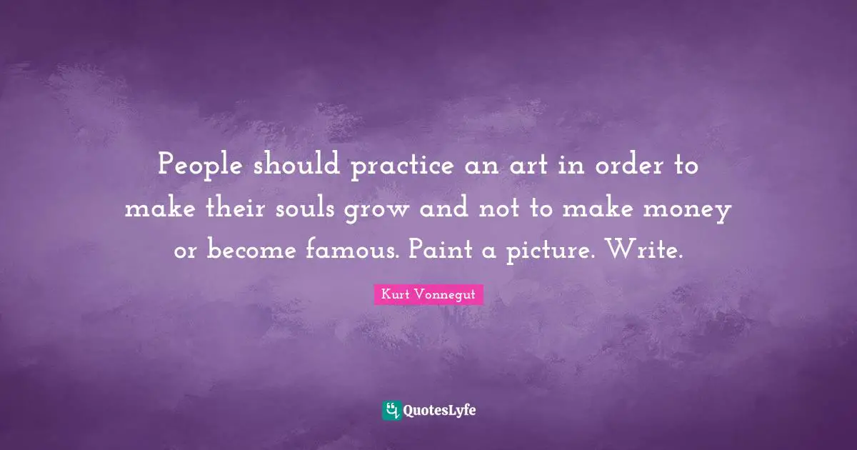 People should practice an art in order to make their souls grow and not to make money or become famous. Paint a picture. Write.