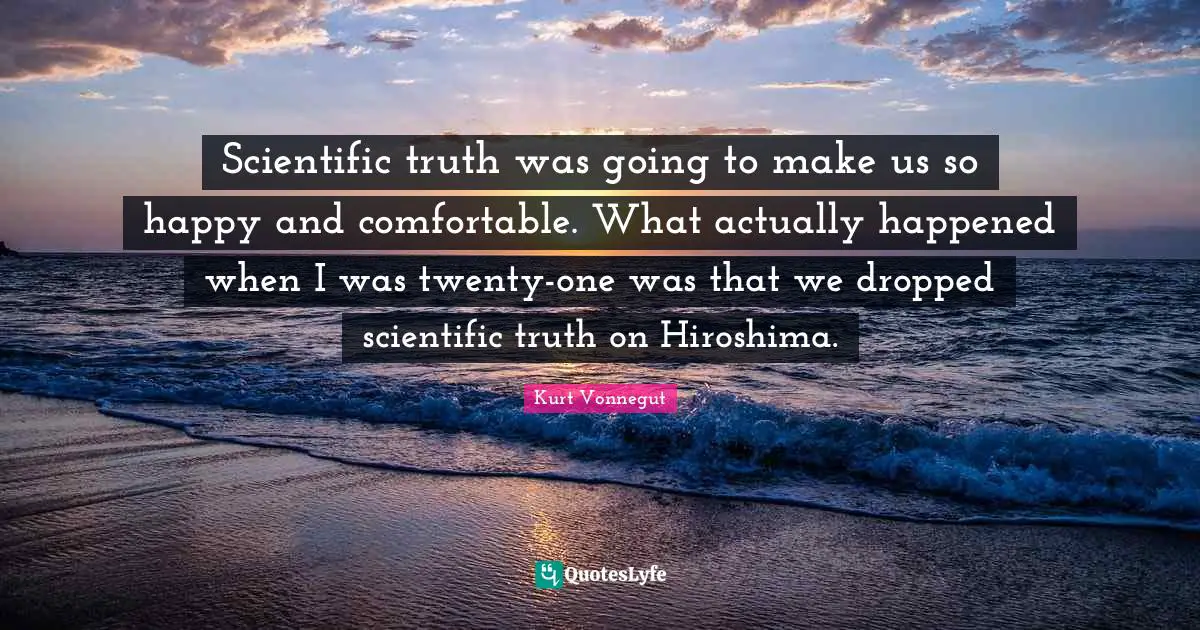 Scientific truth was going to make us so happy and comfortable. What actually happened when I was twenty-one was that we dropped scientific truth on Hiroshima.