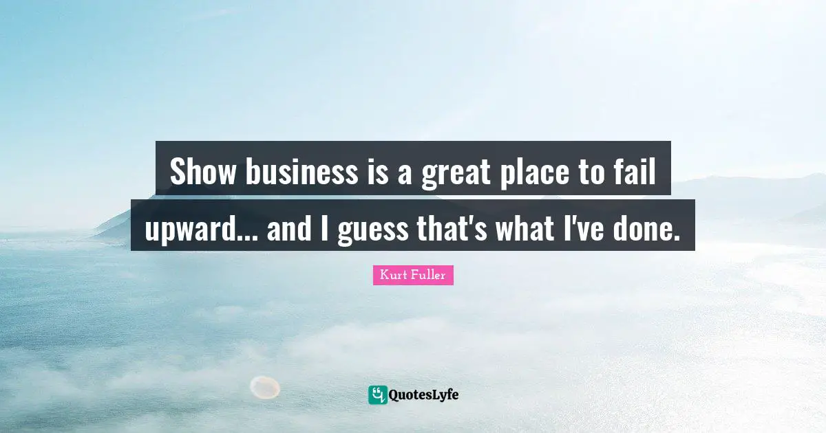 Show business is a great place to fail upward... and I guess that's what I've done.