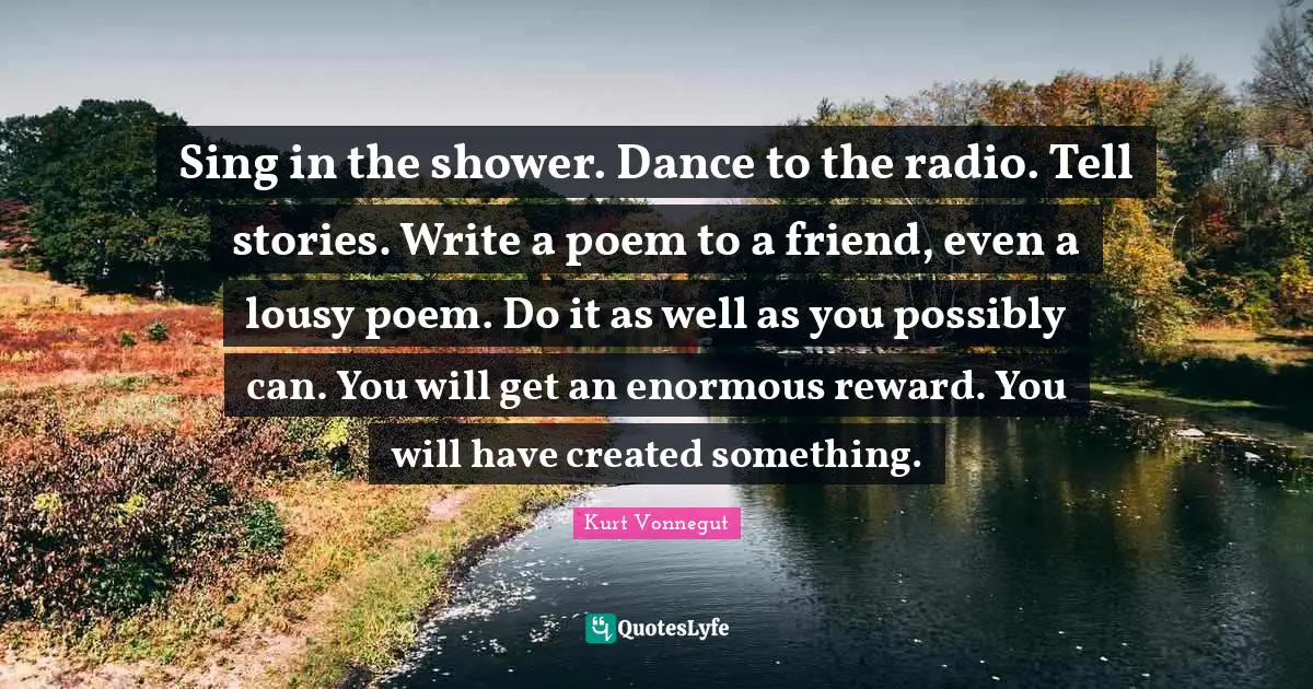 Sing in the shower. Dance to the radio. Tell stories. Write a poem to a friend, even a lousy poem. Do it as well as you possibly can. You will get an enormous reward. You will have created something.