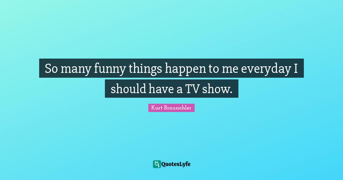 So many funny things happen to me everyday I should have a TV show.