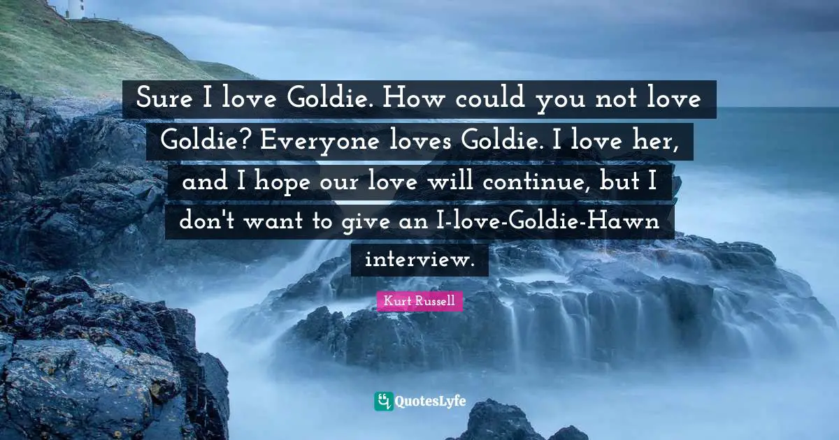 Sure I love Goldie. How could you not love Goldie? Everyone loves Goldie. I love her, and I hope our love will continue, but I don't want to give an I-love-Goldie-Hawn interview.