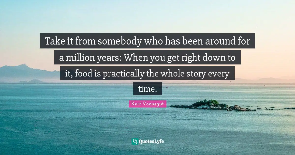 Take it from somebody who has been around for a million years: When you get right down to it, food is practically the whole story every time.