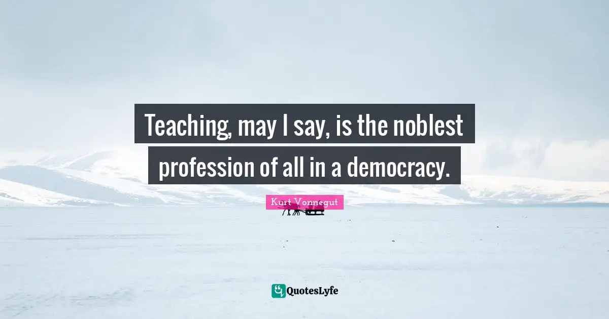 Teaching, may I say, is the noblest profession of all in a democracy.