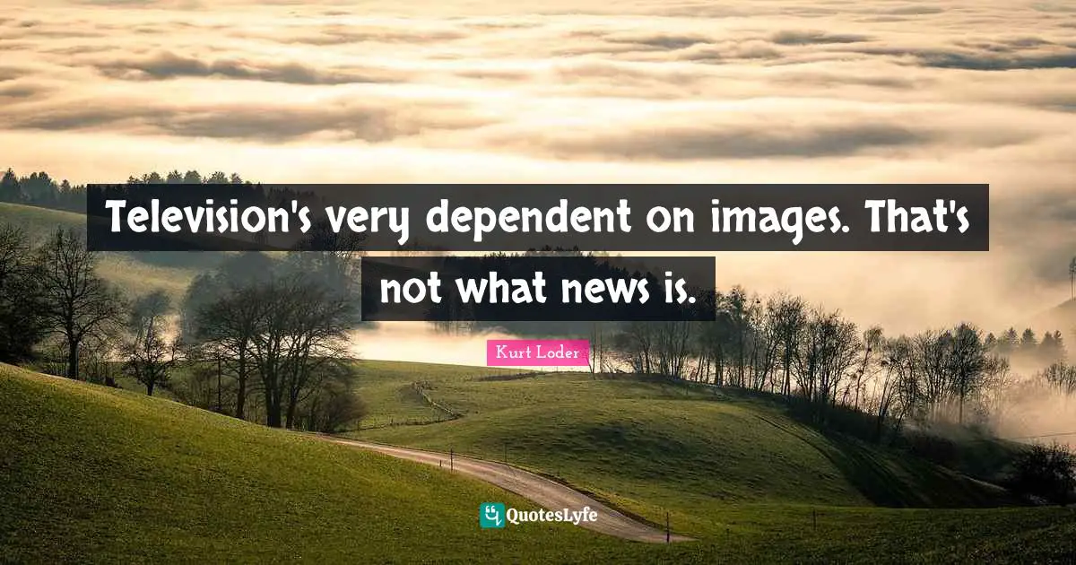 Television's very dependent on images. That's not what news is.