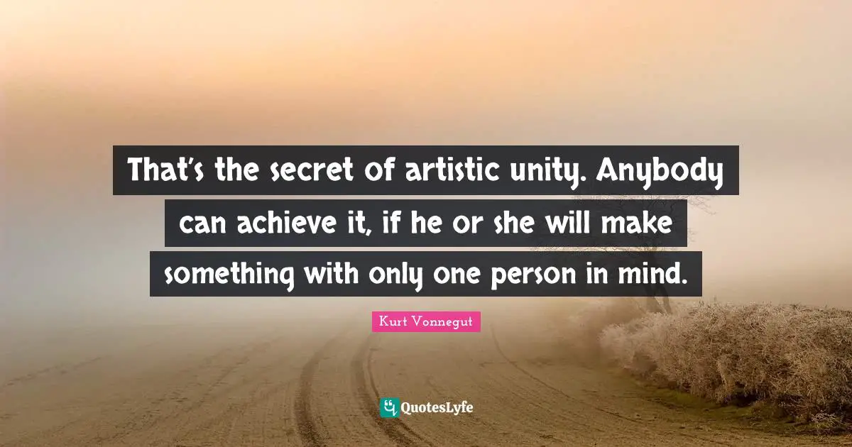 That’s the secret of artistic unity. Anybody can achieve it, if he or she will make something with only one person in mind.