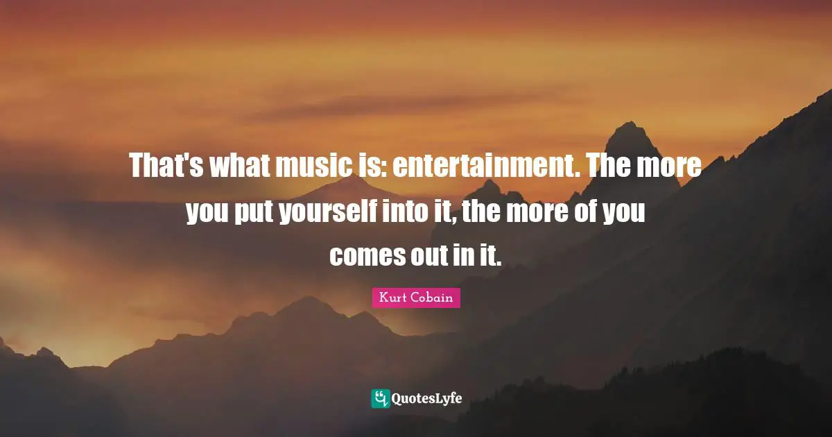 That's what music is: entertainment. The more you put yourself into it, the more of you comes out in it.