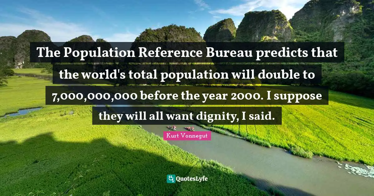 The Population Reference Bureau predicts that the world's total population will double to 7,000,000,000 before the year 2000. I suppose they will all want dignity, I said.