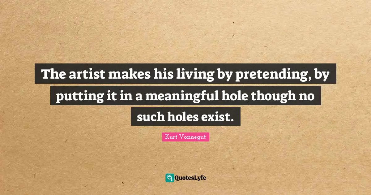 The artist makes his living by pretending, by putting it in a meaningful hole though no such holes exist.