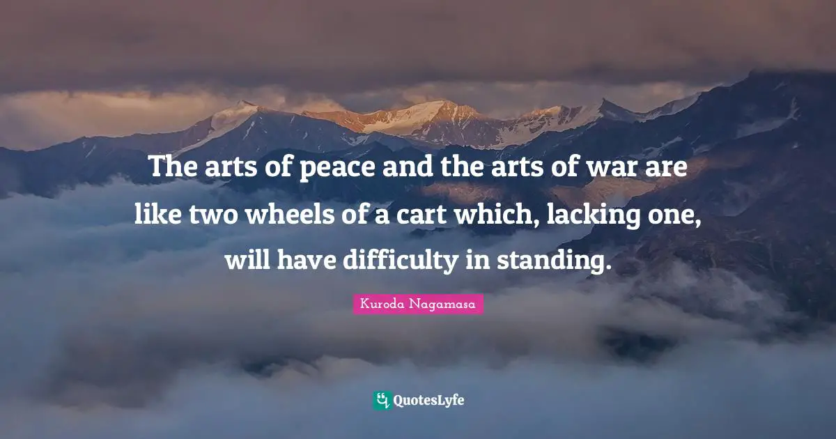 The arts of peace and the arts of war are like two wheels of a cart which, lacking one, will have difficulty in standing.