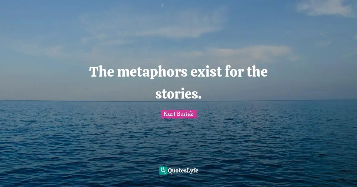 The metaphors exist for the stories.