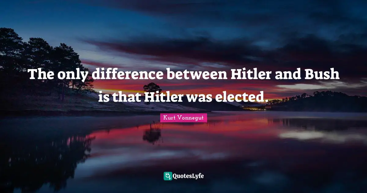 The only difference between Hitler and Bush is that Hitler was elected.