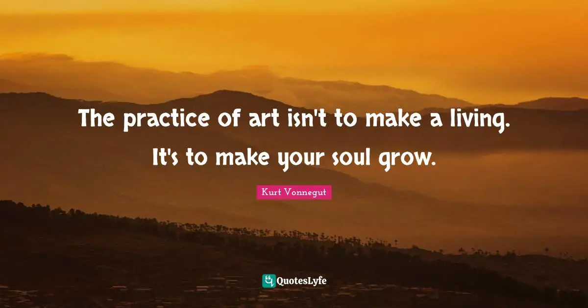 The practice of art isn't to make a living. It's to make your soul grow.