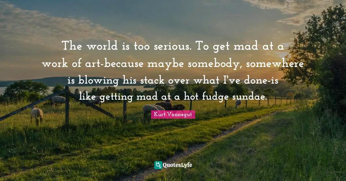 The world is too serious. To get mad at a work of art-because maybe somebody, somewhere is blowing his stack over what I've done-is like getting mad at a hot fudge sundae.