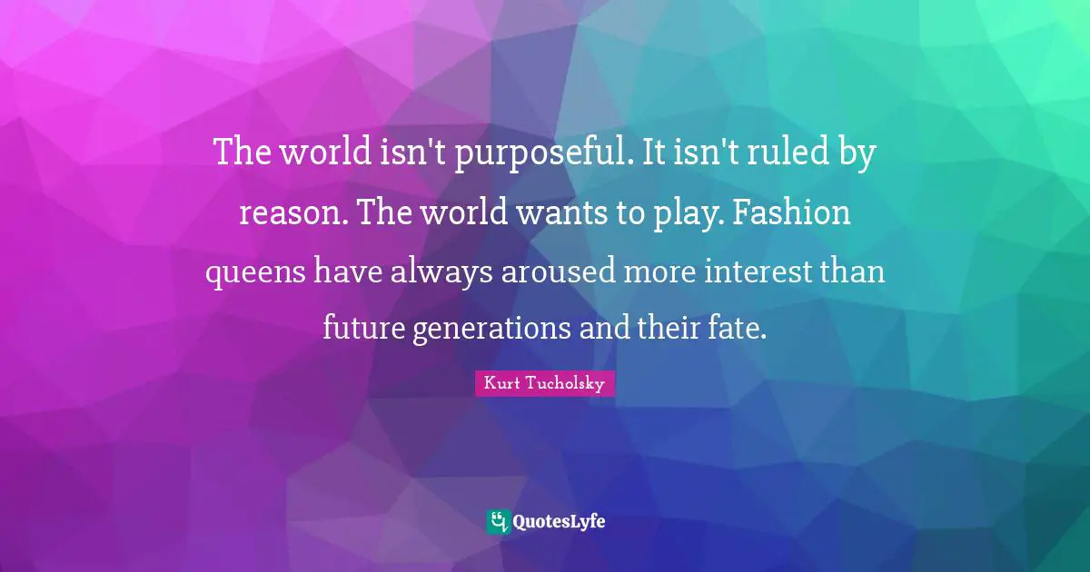 The world isn't purposeful. It isn't ruled by reason. The world wants to play. Fashion queens have always aroused more interest than future generations and their fate.