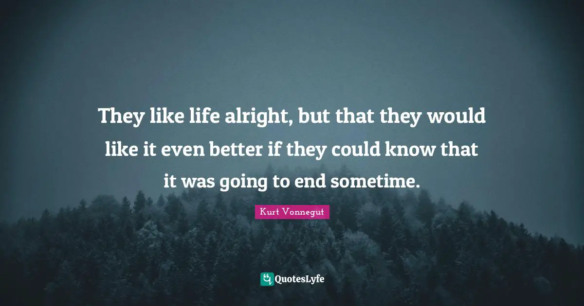 They like life alright, but that they would like it even better if they could know that it was going to end sometime.