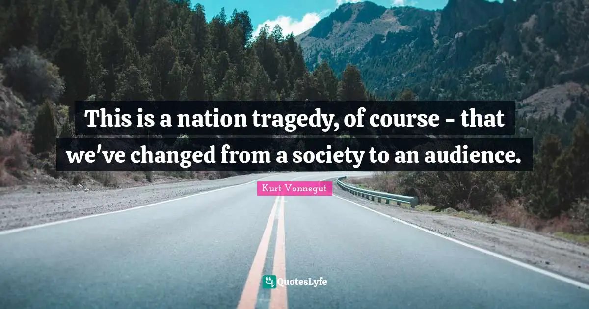 This is a nation tragedy, of course - that we've changed from a society to an audience.