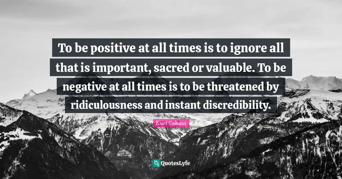 Kurt Cobain Quotes: "To be positive at all times is to ignore all that is important, sacred or valuable. To be negative at all times is to be threatened by ridiculousness and instant discredibility."