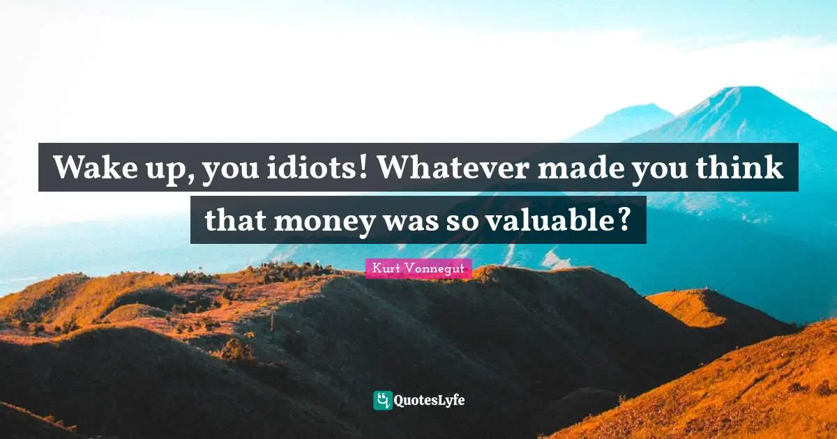 Wake up, you idiots! Whatever made you think that money was so valuable?