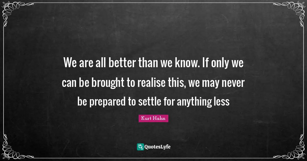 We are all better than we know. If only we can be brought to realise this, we may never be prepared to settle for anything less