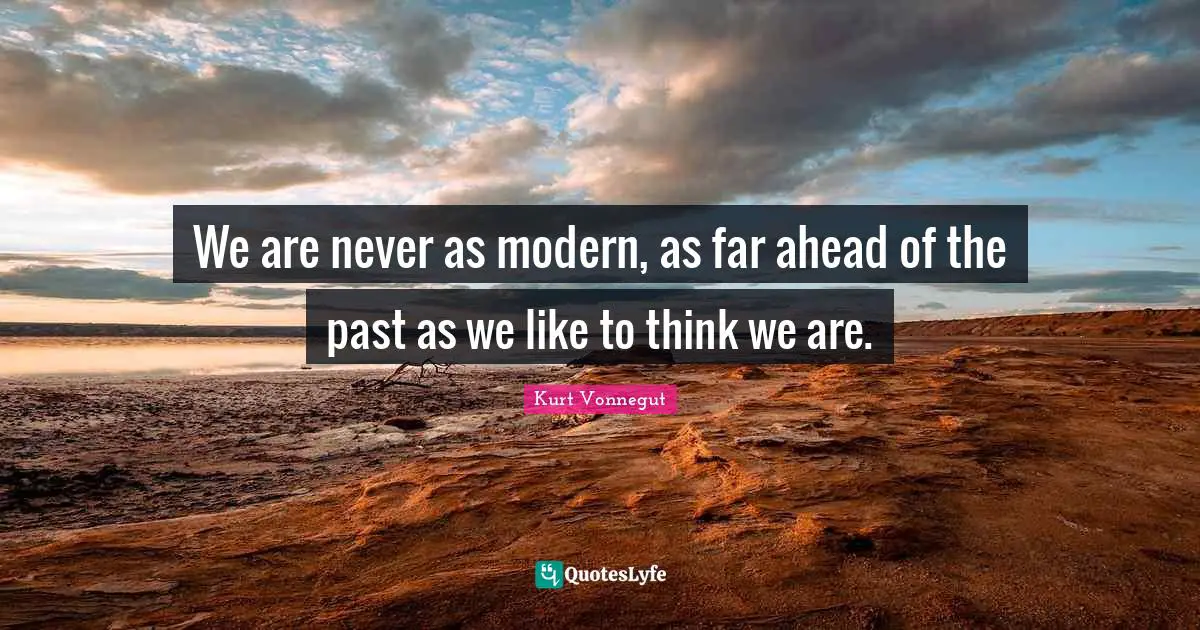 We are never as modern, as far ahead of the past as we like to think we are.