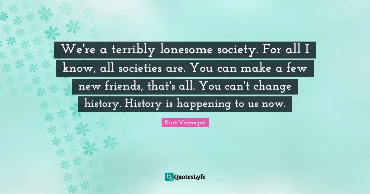 We're a terribly lonesome society. For all I know, all societies are. You can make a few new friends, that's all. You can't change history. History is happening to us now.