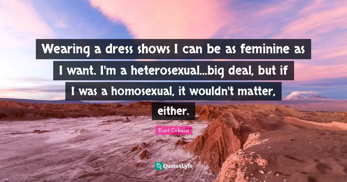 Wearing a dress shows I can be as feminine as I want. I'm a heterosexual...big deal, but if I was a homosexual, it wouldn't matter, either.