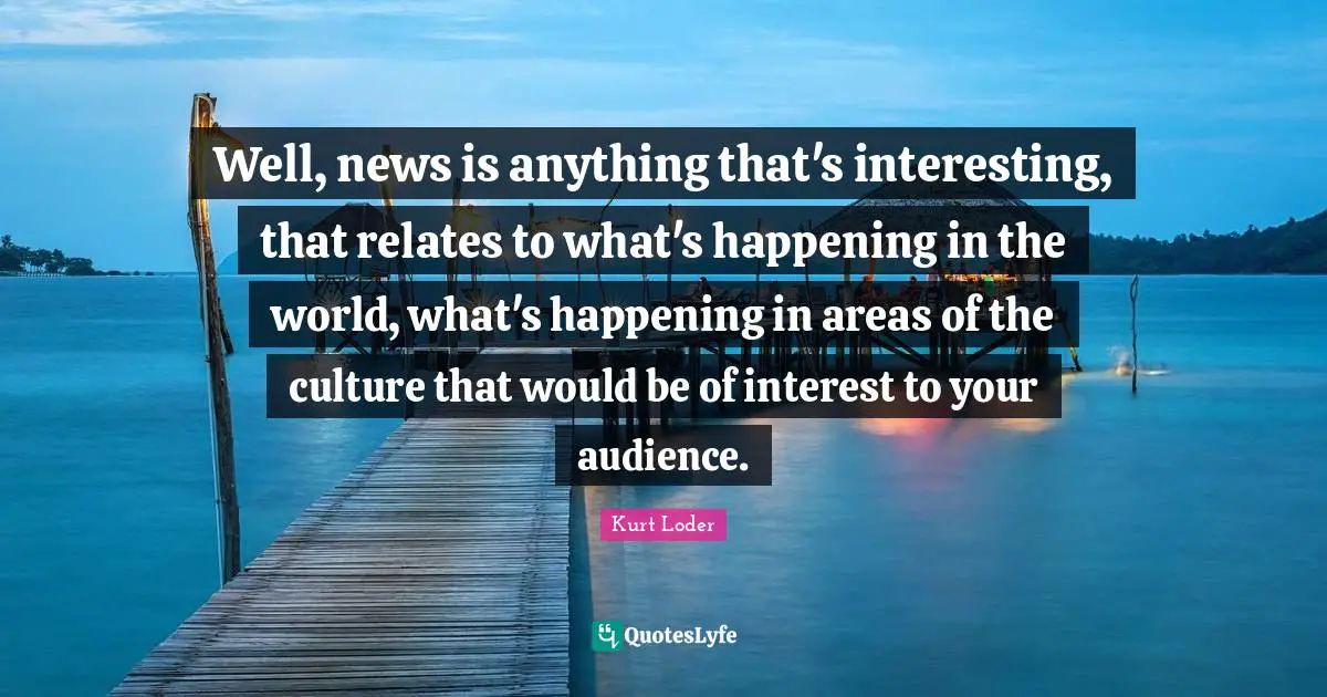 Well, news is anything that's interesting, that relates to what's happening in the world, what's happening in areas of the culture that would be of interest to your audience.