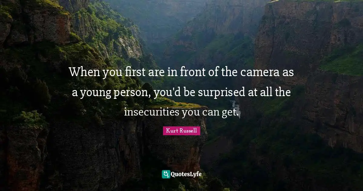 When you first are in front of the camera as a young person, you'd be surprised at all the insecurities you can get.