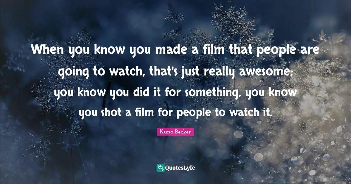 When you know you made a film that people are going to watch, that's just really awesome; you know you did it for something, you know you shot a film for people to watch it.