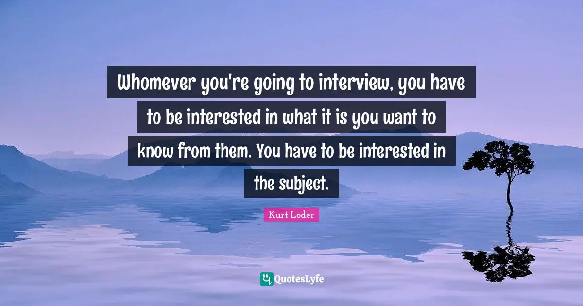 Whomever you're going to interview, you have to be interested in what it is you want to know from them. You have to be interested in the subject.