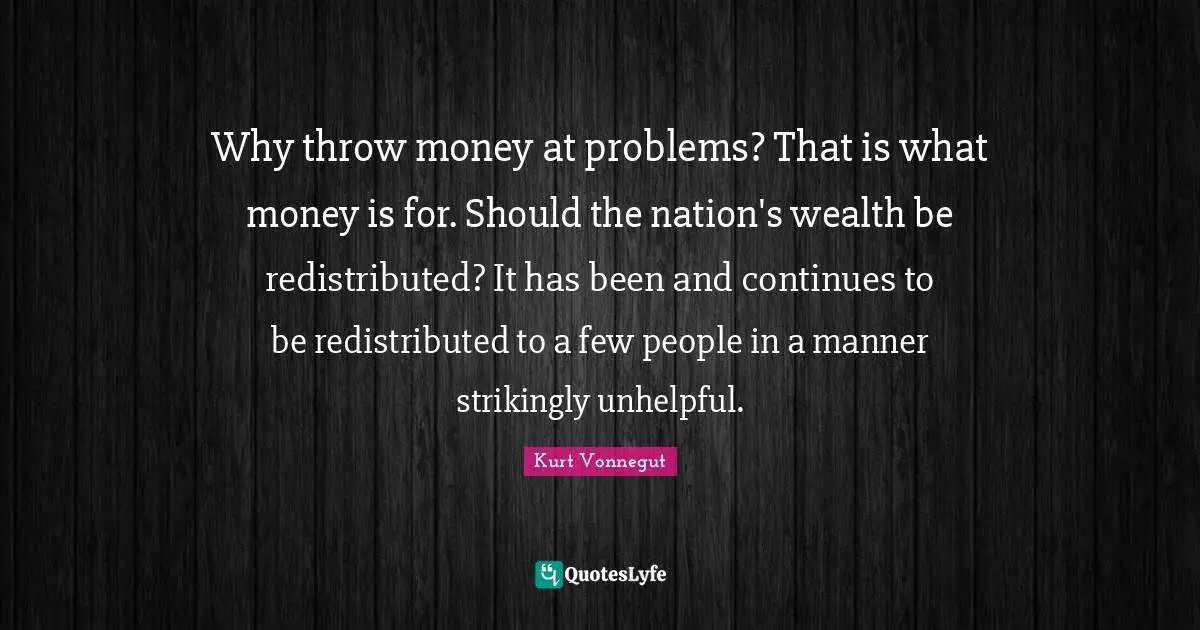 Why throw money at problems? That is what money is for. Should the nation's wealth be redistributed? It has been and continues to be redistributed to a few people in a manner strikingly unhelpful.