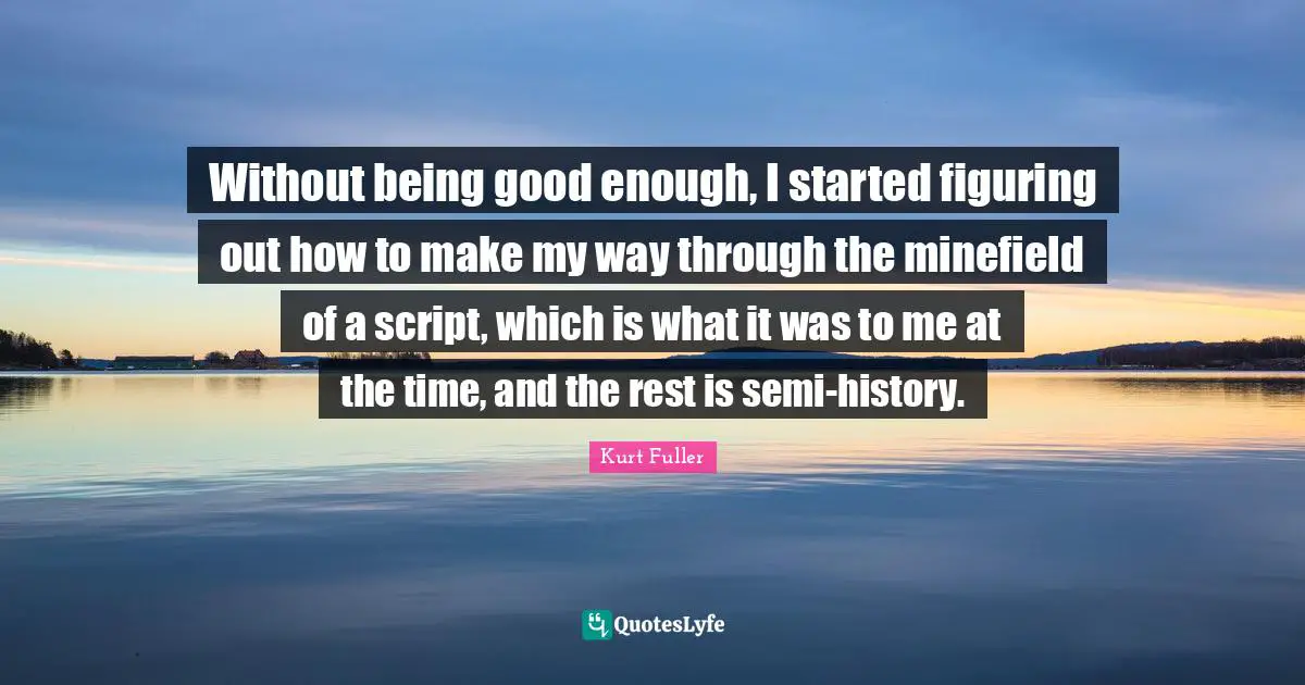 Without being good enough, I started figuring out how to make my way through the minefield of a script, which is what it was to me at the time, and the rest is semi-history.