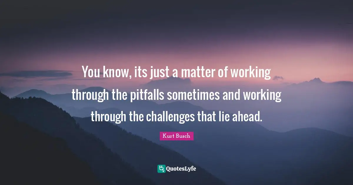 You know, its just a matter of working through the pitfalls sometimes and working through the challenges that lie ahead.