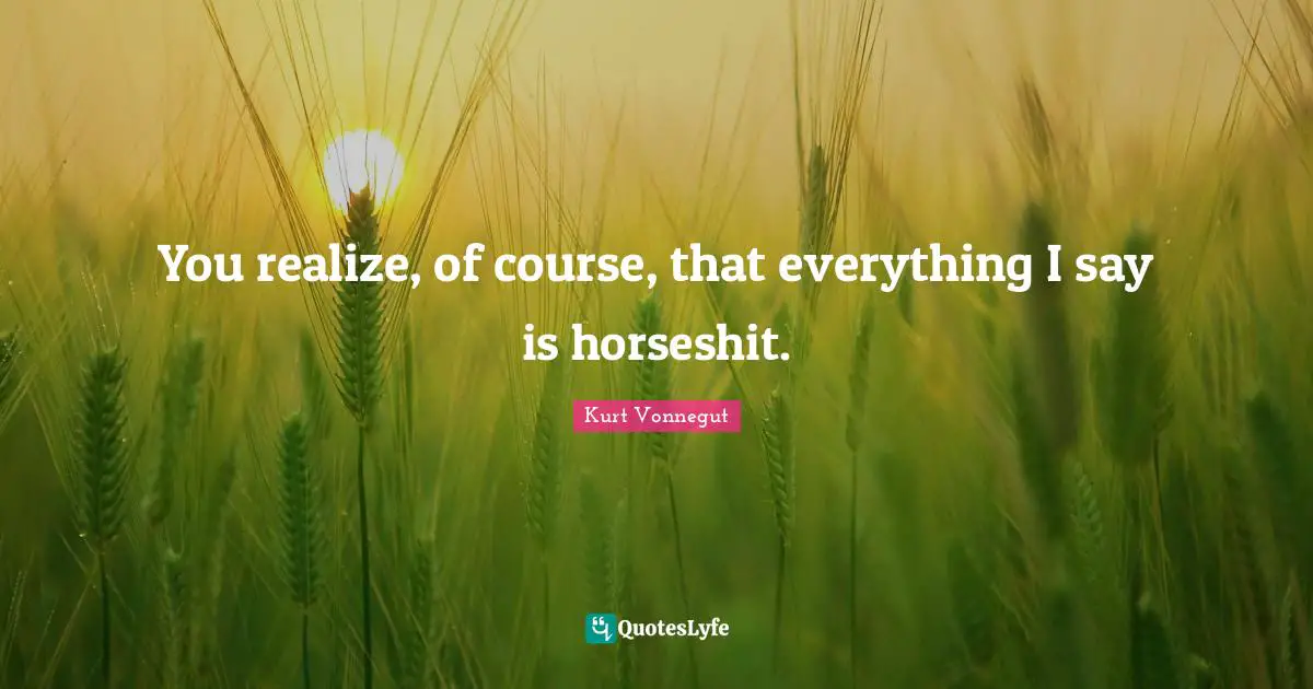 You realize, of course, that everything I say is horseshit.