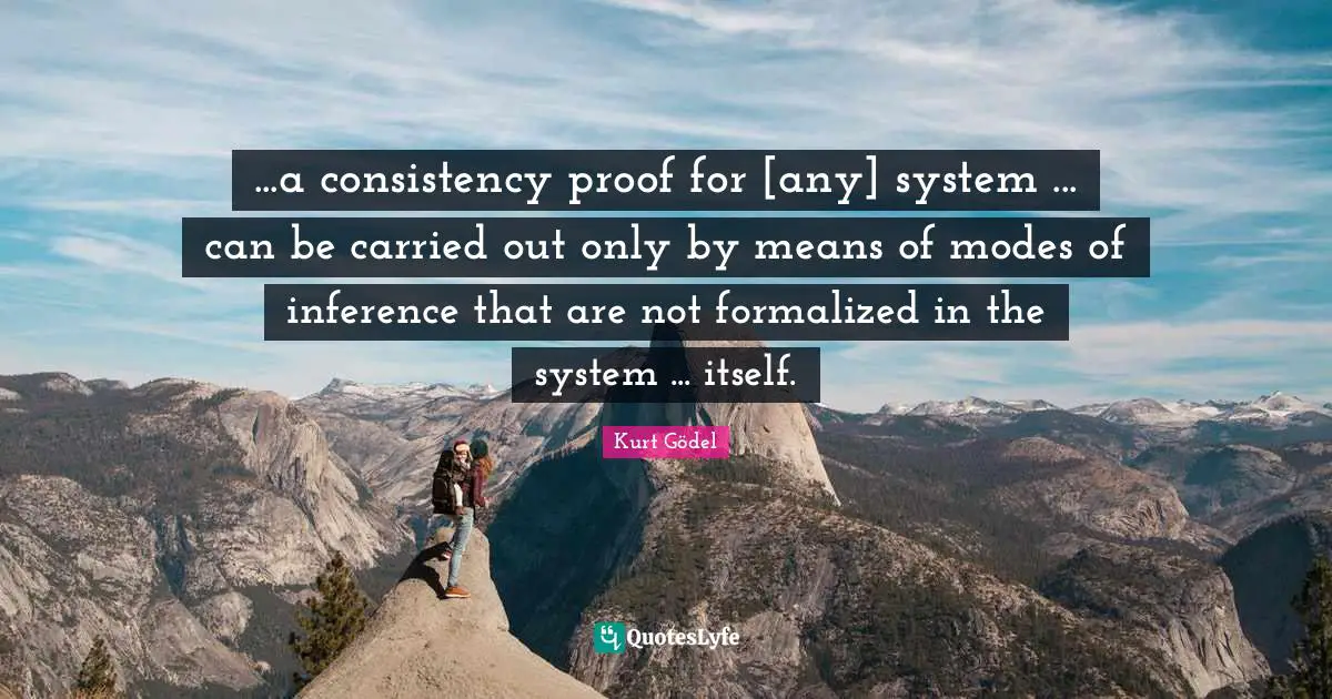 Consistency Quotes: "...a consistency proof for [any] system ... can be carried out only by means of modes of inference that are not formalized in the system ... itself."
