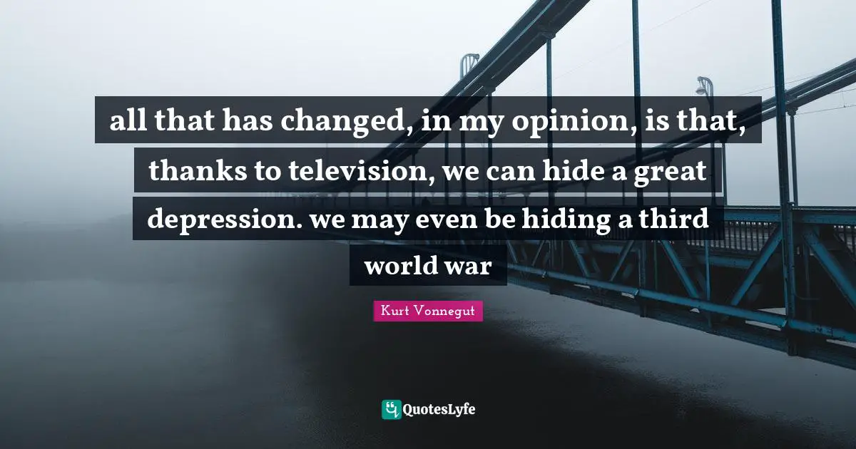 all that has changed, in my opinion, is that, thanks to television, we can hide a great depression. we may even be hiding a third world war