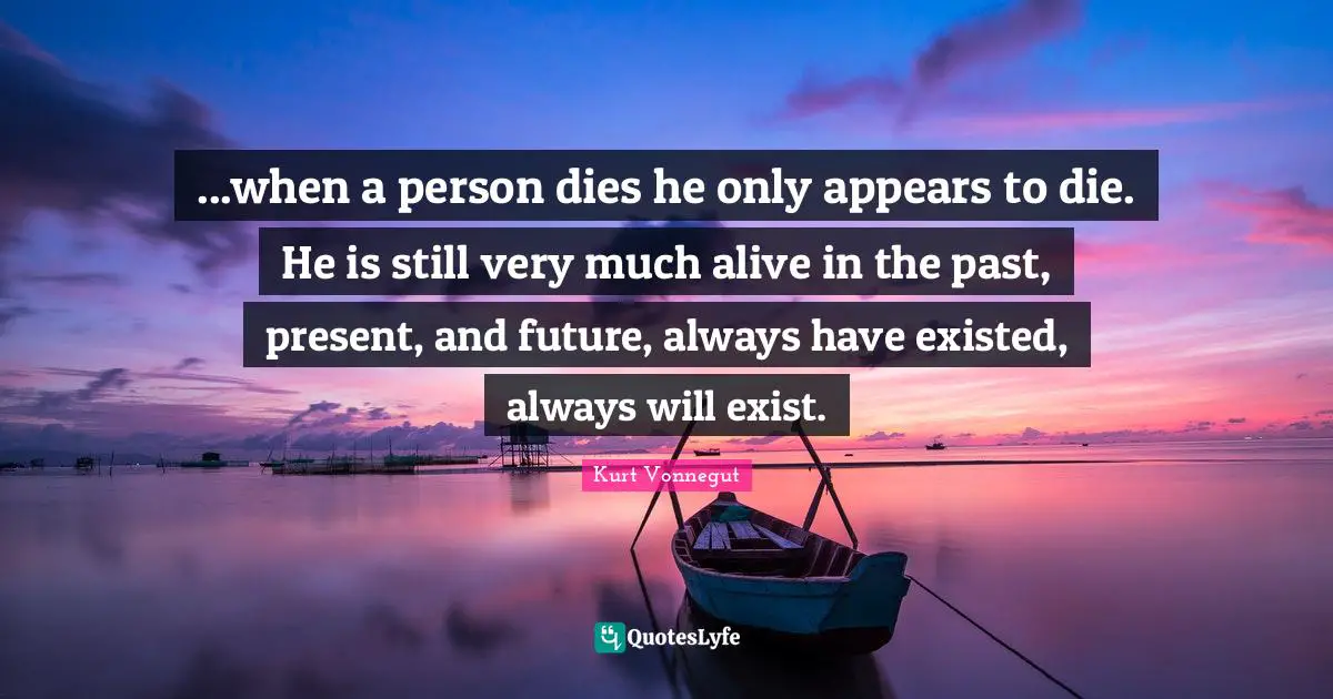 ...when a person dies he only appears to die. He is still very much alive in the past, present, and future, always have existed, always will exist.