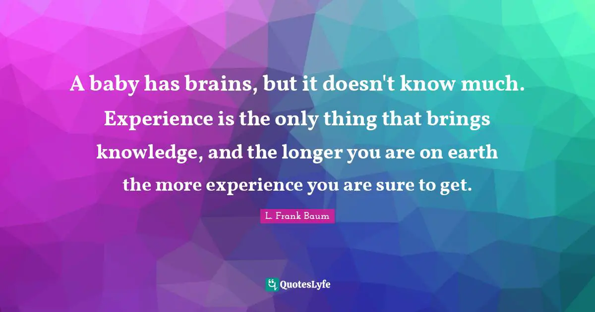A baby has brains, but it doesn't know much. Experience is the only thing that brings knowledge, and the longer you are on earth the more experience you are sure to get.