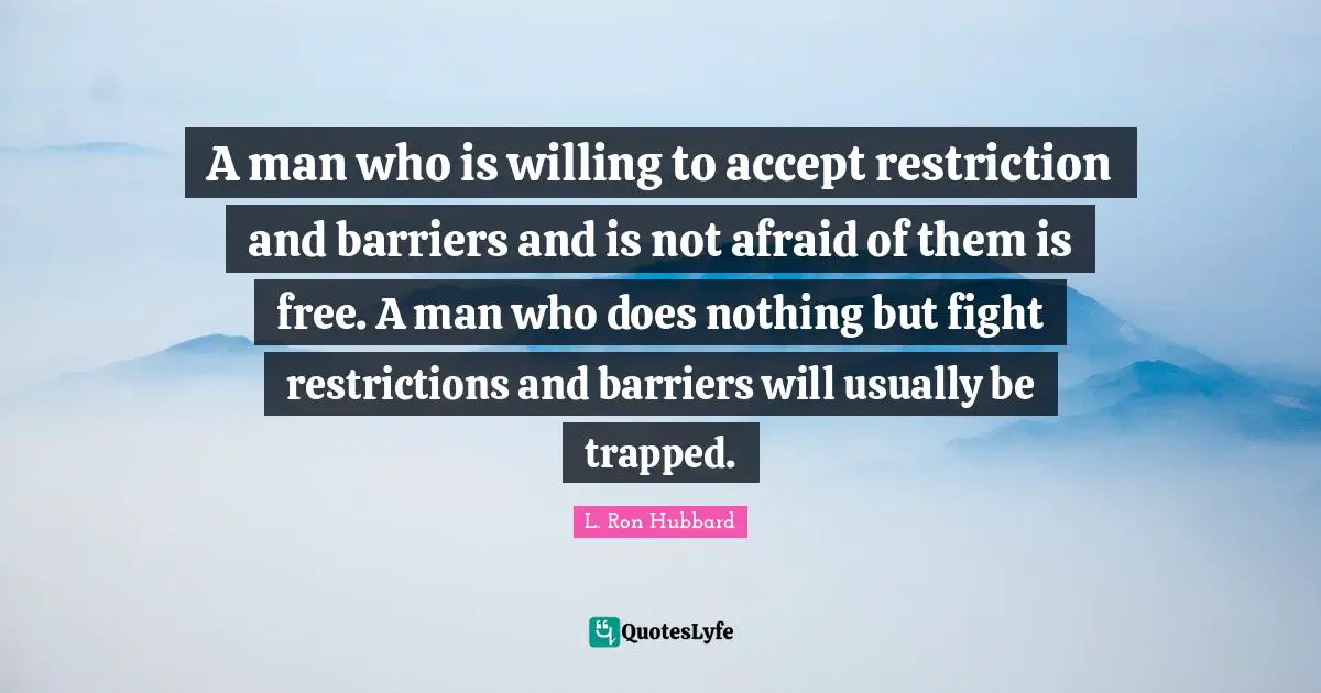 A man who is willing to accept restriction and barriers and is not afraid of them is free. A man who does nothing but fight restrictions and barriers will usually be trapped.