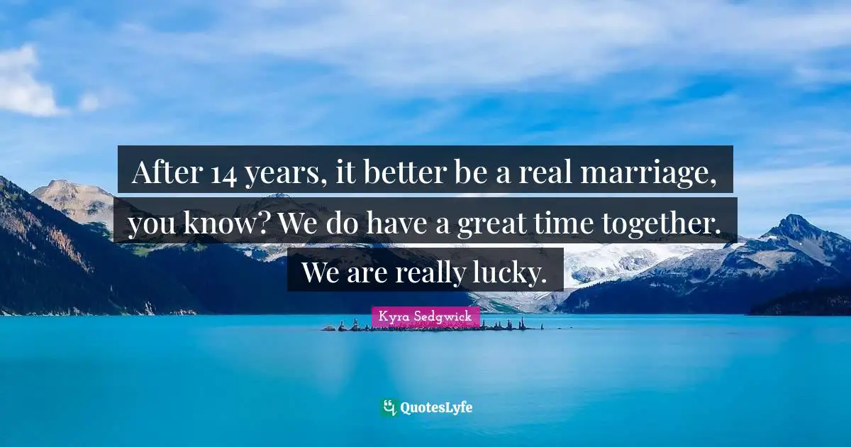 After 14 years, it better be a real marriage, you know? We do have a great time together. We are really lucky.