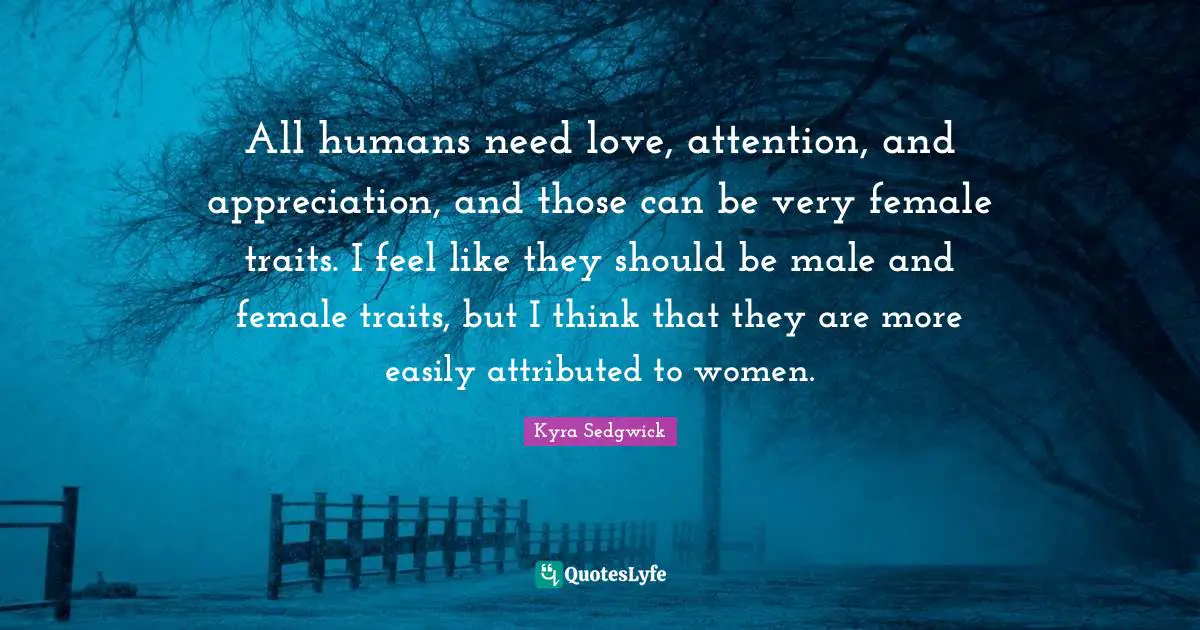 All humans need love, attention, and appreciation, and those can be very female traits. I feel like they should be male and female traits, but I think that they are more easily attributed to women.