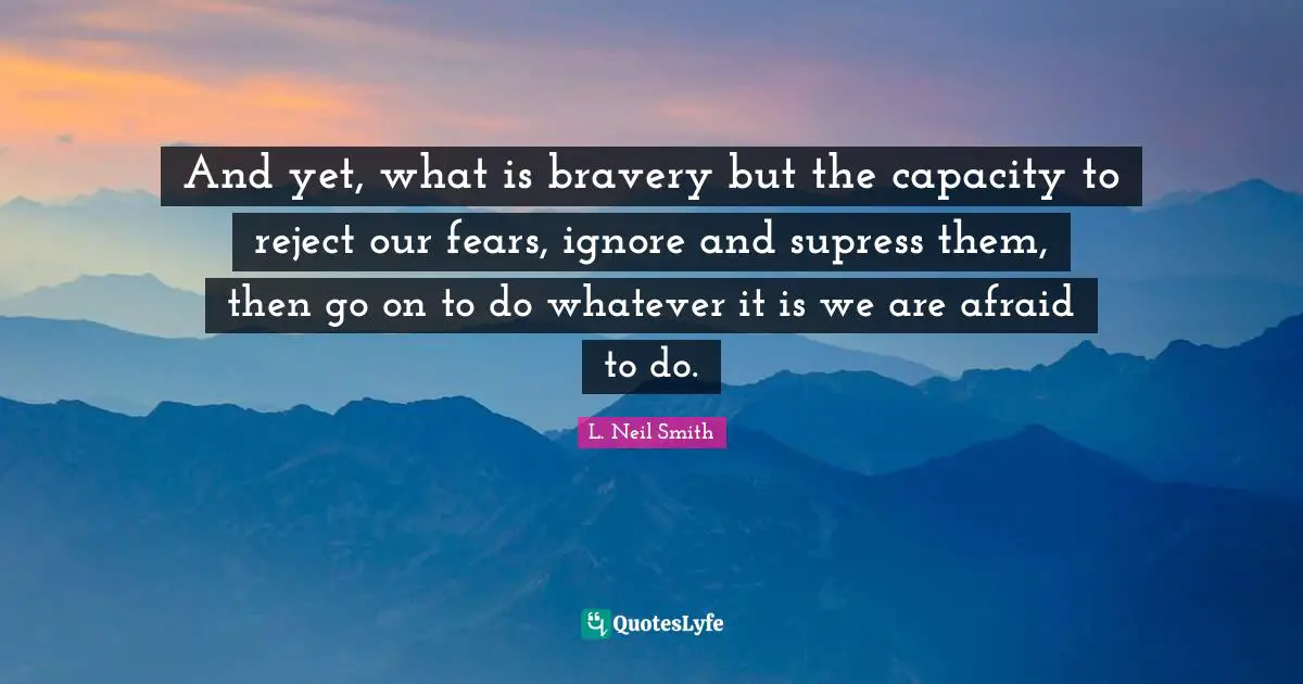 And yet, what is bravery but the capacity to reject our fears, ignore and supress them, then go on to do whatever it is we are afraid to do.