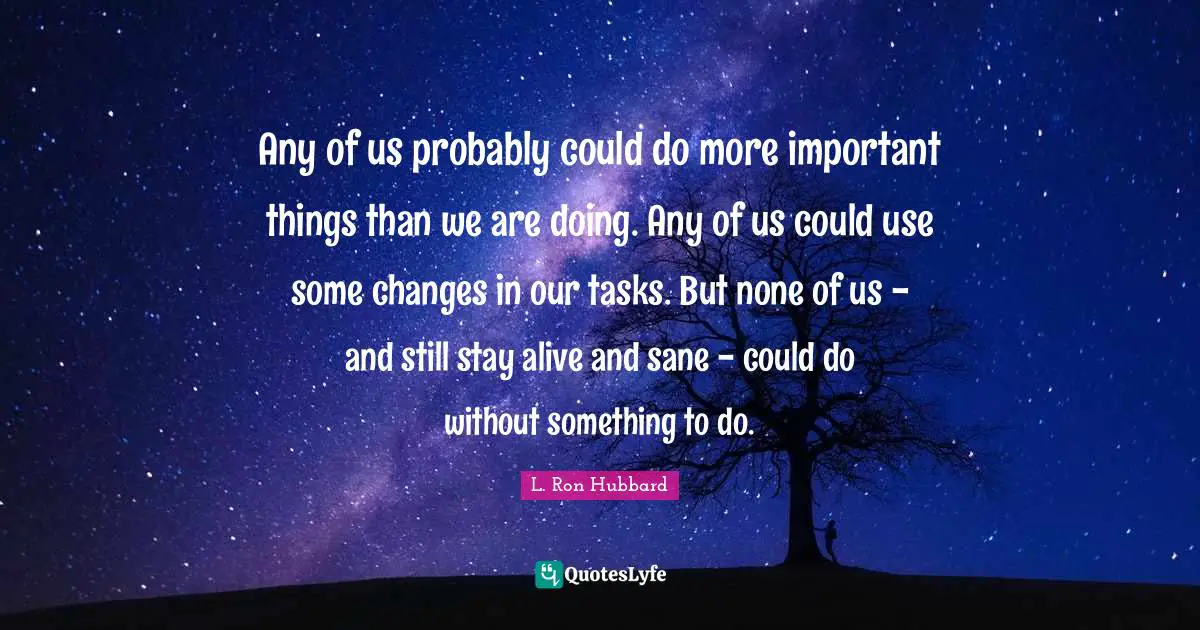 Any of us probably could do more important things than we are doing. Any of us could use some changes in our tasks. But none of us - and still stay alive and sane - could do without something to do.