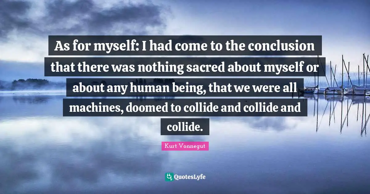 As for myself: I had come to the conclusion that there was nothing sacred about myself or about any human being, that we were all machines, doomed to collide and collide and collide.
