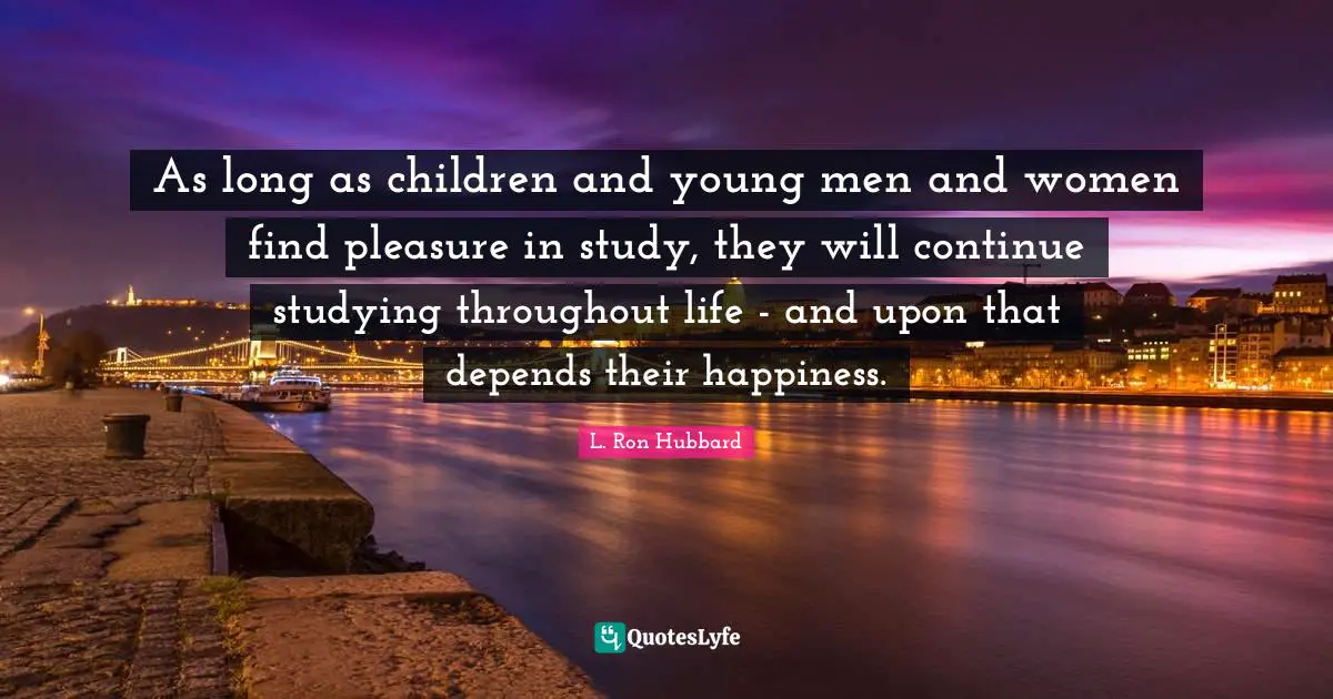 As long as children and young men and women find pleasure in study, they will continue studying throughout life - and upon that depends their happiness.